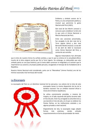 Símbolos Patrios del Perú 2013
Emblema y símbolo sonoro de la
Patria, es una composición poética y
musical que perenniza la gesta
libertaria del Perú (1821).
Don José de San Martín convocó a
concurso para establecer la letra de
lo que sería el Himno Nacional o
Marcha Nacional del Perú.
Entre seis canciones presentadas,
fue escogida la de don José de la
Torre Ugarte (letra) y don José
Bernardo Alcedo (música). La Ley del
15 de abril de 1822 la reconoció
como Himno Nacional del Perú, y
consta de seis estrofas.
Algunos historiadores han afirmado
que la letra de nuestro himno ha sufrido cambios, y que lo que se entona en la actualidad difiere
mucho de la letra original escrita por De la Torre Ugarte. Sin embargo, es indiscutible que este
símbolo patrio es una joya histórica, por lo tanto debe conservar la integridad y el carácter que le
imprimieron sus autores y el propio pueblo peruano, recogiendo el mensaje de los fundadores de la
República.
Nuestro Himno Nacional está considerado, junto con la “Marsellesa” (himno francés) uno de los
himnos nacionales más hermosos del mundo.
La Escarapela
La escarapela del Perú es un distintivo nacional de los peruanos. Los colores de la cinta de esta
escarapela tienen la misma disposición de los de la
bandera nacional. Fue un símbolo nacional oficial a
inicios de la historia republicana.
Se utiliza comúnmente prendida, a manera de
insignia, en el lado izquierdo del pecho durante todo
el mes de julio. Está muy arraigada la costumbre de su
uso durante el mes de julio, en el que se celebran las
Fiestas Patrias, en las instituciones estatales y en
algunas privadas a nivel nacional.
Originalmente de tela, la escarapela luego adoptó
formas más prácticas, siendo utilizada
mayoritariamente en forma de prendedor de metal.
 