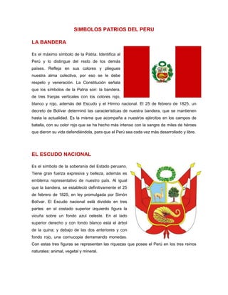 SIMBOLOS PATRIOS DEL PERU
LA BANDERA
Es el máximo símbolo de la Patria. Identifica al
Perú y lo distingue del resto de los demás
países. Refleja en sus colores y pliegues
nuestra alma colectiva, por eso se le debe
respeto y veneración. La Constitución señala
que los símbolos de la Patria son: la bandera,
de tres franjas verticales con los colores rojo,
blanco y rojo, además del Escudo y el Himno nacional. El 25 de febrero de 1825, un
decreto de Bolívar determinó las características de nuestra bandera, que se mantienen
hasta la actualidad. Es la misma que acompaña a nuestros ejércitos en los campos de
batalla, con su color rojo que se ha hecho más intenso con la sangre de miles de héroes
que dieron su vida defendiéndola, para que el Perú sea cada vez más desarrollado y libre.
EL ESCUDO NACIONAL
Es el símbolo de la soberanía del Estado peruano.
Tiene gran fuerza expresiva y belleza, además es
emblema representativo de nuestro país. Al igual
que la bandera, se estableció definitivamente el 25
de febrero de 1825, en ley promulgada por Simón
Bolívar. El Escudo nacional está dividido en tres
partes: en el costado superior izquierdo figura la
vicuña sobre un fondo azul celeste. En el lado
superior derecho y con fondo blanco está el árbol
de la quina; y debajo de las dos anteriores y con
fondo rojo, una cornucopia derramando monedas.
Con estas tres figuras se representan las riquezas que posee el Perú en los tres reinos
naturales: animal, vegetal y mineral.
 