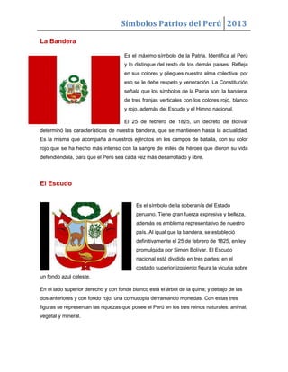Símbolos Patrios del Perú 2013
La Bandera
Es el máximo símbolo de la Patria. Identifica al Perú
y lo distingue del resto de los demás países. Refleja
en sus colores y pliegues nuestra alma colectiva, por
eso se le debe respeto y veneración. La Constitución
señala que los símbolos de la Patria son: la bandera,
de tres franjas verticales con los colores rojo, blanco
y rojo, además del Escudo y el Himno nacional.
El 25 de febrero de 1825, un decreto de Bolívar
determinó las características de nuestra bandera, que se mantienen hasta la actualidad.
Es la misma que acompaña a nuestros ejércitos en los campos de batalla, con su color
rojo que se ha hecho más intenso con la sangre de miles de héroes que dieron su vida
defendiéndola, para que el Perú sea cada vez más desarrollado y libre.
El Escudo
Es el símbolo de la soberanía del Estado
peruano. Tiene gran fuerza expresiva y belleza,
además es emblema representativo de nuestro
país. Al igual que la bandera, se estableció
definitivamente el 25 de febrero de 1825, en ley
promulgada por Simón Bolívar. El Escudo
nacional está dividido en tres partes: en el
costado superior izquierdo figura la vicuña sobre
un fondo azul celeste.
En el lado superior derecho y con fondo blanco está el árbol de la quina; y debajo de las
dos anteriores y con fondo rojo, una cornucopia derramando monedas. Con estas tres
figuras se representan las riquezas que posee el Perú en los tres reinos naturales: animal,
vegetal y mineral.
 