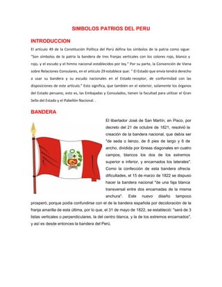 SIMBOLOS PATRIOS DEL PERU
INTRODUCCION
El artículo 49 de la Constitución Política del Perú defina los símbolos de la patria como sigue:
"Son símbolos de la patria la bandera de tres franjas verticales con los colores rojo, blanco y
rojo, y el escudo y el himno nacional establecidos por ley." Por su parte, la Convención de Viena
sobre Relaciones Consulares, en el artículo 29 establece que: " El Estado que envía tendrá derecho
a usar su bandera y su escudo nacionales en el Estado receptor, de conformidad con las
disposiciones de este artículo." Esto significa, que también en el exterior, solamente los órganos
del Estado peruano, esto es, las Embajadas y Consulados, tienen la facultad para utilizar el Gran
Sello del Estado y el Pabellón Nacional. .
BANDERA
El libertador José de San Martín, en Pisco, por
decreto del 21 de octubre de 1821, resolvió la
creación de la bandera nacional, que debía ser
"de seda o lienzo, de 8 pies de largo y 6 de
ancho, dividida por lóneas diagonales en cuatro
campos, blancos los dos de los extremos
superior e inferior, y encarnados los laterales".
Como la confección de esta bandera ofrecía
dificultades, el 15 de marzo de 1822 se dispuso
hacer la bandera nacional "de una faja blanca
transversal entre dos encarnadas de la misma
anchura". Este nuevo diseño tampoco
prosperó, porque podía confundirse con el de la bandera española por decoloración de la
franja amarilla de esta última, por lo que, el 31 de mayo de 1822, se estableció: "será de 3
listas verticales o perpendiculares, la del centro blanca, y la de los extremos encarnados",
y así es desde entonces la bandera del Perú.
 