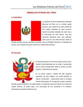 Los Símbolos Patrios del Perú 2013
SIMBOLOS PATRIOS DEL PERU
La bandera
La bandera de Perú (oficialmente: Bandera
Nacional de Perú) es un símbolo patrio
peruano, que consta de un paño vertical de
tres franjas verticales de igual anchura,
siendo las bandas laterales de color rojo y
la intermedia de color blanco. Hay tres
versiones diferentes para usos distintos,
cada cual con una denominación oficial; el
Estado peruano usa las variantes conocidas como el Pabellón Nacional y la Bandera de
Guerra, que incluyen el escudo nacional con adherentes diversos.
El escudo
El escudo peruano es de forma polaca (piel de toro),
cortado (horizontalmente por la mitad) y semipartido
(por la mitad verticalmente hasta el centro) la parte
superior, mostrando tres campos.
En el primer cuartel o diestra del jefe (superior
izquierdo), de color celeste, una vicuña pasante, al
natural, contornada – observando hacia la siniestra
(interior del escudo). En el segundo cuartel o siniestra
del jefe (superior derecho), de argén (plata), un árbol de la quina al natural. En la base (el
campo inferior), de gules (rojo), una cornucopia de oro, orientada a la siniestra,
derramando monedas también de oro.
 