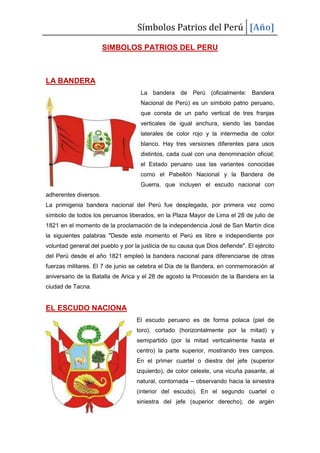 Símbolos Patrios del Perú [Año]
SIMBOLOS PATRIOS DEL PERU
LA BANDERA
La bandera de Perú (oficialmente: Bandera
Nacional de Perú) es un símbolo patrio peruano,
que consta de un paño vertical de tres franjas
verticales de igual anchura, siendo las bandas
laterales de color rojo y la intermedia de color
blanco. Hay tres versiones diferentes para usos
distintos, cada cual con una denominación oficial;
el Estado peruano usa las variantes conocidas
como el Pabellón Nacional y la Bandera de
Guerra, que incluyen el escudo nacional con
adherentes diversos.
La primigenia bandera nacional del Perú fue desplegada, por primera vez como
símbolo de todos los peruanos liberados, en la Plaza Mayor de Lima el 28 de julio de
1821 en el momento de la proclamación de la independencia José de San Martín dice
la siguientes palabras "Desde este momento el Perú es libre e independiente por
voluntad general del pueblo y por la justicia de su causa que Dios defiende". El ejército
del Perú desde el año 1821 empleó la bandera nacional para diferenciarse de otras
fuerzas militares. El 7 de junio se celebra el Día de la Bandera, en conmemoración al
aniversario de la Batalla de Arica y el 28 de agosto la Procesión de la Bandera en la
ciudad de Tacna.
EL ESCUDO NACIONA
El escudo peruano es de forma polaca (piel de
toro), cortado (horizontalmente por la mitad) y
semipartido (por la mitad verticalmente hasta el
centro) la parte superior, mostrando tres campos.
En el primer cuartel o diestra del jefe (superior
izquierdo), de color celeste, una vicuña pasante, al
natural, contornada – observando hacia la siniestra
(interior del escudo). En el segundo cuartel o
siniestra del jefe (superior derecho), de argén
 