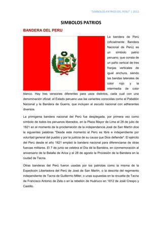 “SIMBOLOS PATRIOS DEL PERU” | 2013
SIMBOLOS PATRIOS
BANDERA DEL PERU
La bandera de Perú
(oficialmente: Bandera
Nacional de Perú) es
un símbolo patrio
peruano, que consta de
un paño vertical de tres
franjas verticales de
igual anchura, siendo
las bandas laterales de
color rojo y la
intermedia de color
blanco. Hay tres versiones diferentes para usos distintos, cada cual con una
denominación oficial; el Estado peruano usa las variantes conocidas como el Pabellón
Nacional y la Bandera de Guerra, que incluyen el escudo nacional con adherentes
diversos.
La primigenia bandera nacional del Perú fue desplegada, por primera vez como
símbolo de todos los peruanos liberados, en la Plaza Mayor de Lima el 28 de julio de
1821 en el momento de la proclamación de la independencia José de San Martín dice
la siguientes palabras "Desde este momento el Perú es libre e independiente por
voluntad general del pueblo y por la justicia de su causa que Dios defiende". El ejército
del Perú desde el año 1821 empleó la bandera nacional para diferenciarse de otras
fuerzas militares. El 7 de junio se celebra el Día de la Bandera, en conmemoración al
aniversario de la Batalla de Arica y el 28 de agosto la Procesión de la Bandera en la
ciudad de Tacna.
Otras banderas del Perú fueron usadas por los patriotas como la misma de la
Expedición Libertadora del Perú de José de San Martín, o la descrita del regimiento
independiente de Tacna de Guillermo Miller, o unas supuestas en la revuelta de Tacna
de Francisco Antonio de Zela o en la rebelión de Huánuco en 1812 de José Crespo y
Castillo.
 