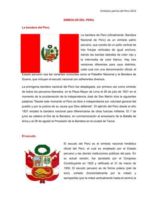 Símbolos patrios del Perú 2013
SIMBOLOS DEL PERU.
La bandera del Perú.
La bandera de Perú (oficialmente: Bandera
Nacional de Perú) es un símbolo patrio
peruano, que consta de un paño vertical de
tres franjas verticales de igual anchura,
siendo las bandas laterales de color rojo y
la intermedia de color blanco. Hay tres
versiones diferentes para usos distintos,
cada cual con una denominación oficial; el
Estado peruano usa las variantes conocidas como el Pabellón Nacional y la Bandera de
Guerra, que incluyen el escudo nacional con adherentes diversos.
La primigenia bandera nacional del Perú fue desplegada, por primera vez como símbolo
de todos los peruanos liberados, en la Plaza Mayor de Lima el 28 de julio de 1821 en el
momento de la proclamación de la independencia José de San Martín dice la siguientes
palabras "Desde este momento el Perú es libre e independiente por voluntad general del
pueblo y por la justicia de su causa que Dios defiende". El ejército del Perú desde el año
1821 empleó la bandera nacional para diferenciarse de otras fuerzas militares. El 7 de
junio se celebra el Día de la Bandera, en conmemoración al aniversario de la Batalla de
Arica y el 28 de agosto la Procesión de la Bandera en la ciudad de Tacna.
El escudo.
El escudo del Perú es el símbolo nacional heráldico
oficial del Perú, el cual es empleado por el Estado
peruano y las demás instituciones públicas del país. En
su actual versión, fue aprobado por el Congreso
Constituyente en 1825 y ratificado el 31 de marzo de
1950. El escudo peruano es de forma polaca (piel de
toro), cortado (horizontalmente por la mitad) y
semipartido (por la mitad verticalmente hasta el centro) la
 