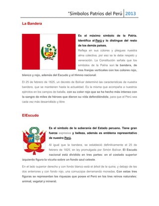 “Símbolos Patrios del Perú 2013
La Bandera
Es el máximo símbolo de la Patria.
Identifica al Perú y lo distingue del resto
de los demás países.
Refleja en sus colores y pliegues nuestra
alma colectiva, por eso se le debe respeto y
veneración. La Constitución señala que los
símbolos de la Patria son: la bandera, de
tres franjas verticales con los colores rojo,
blanco y rojo, además del Escudo y el Himno nacional.
El 25 de febrero de 1825, un decreto de Bolívar determinó las características de nuestra
bandera, que se mantienen hasta la actualidad. Es la misma que acompaña a nuestros
ejércitos en los campos de batalla, con su color rojo que se ha hecho más intenso con
la sangre de miles de héroes que dieron su vida defendiéndola, para que el Perú sea
cada vez más desarrollado y libre

ElEscudo

Es el símbolo de la soberanía del Estado peruano. Tiene gran
fuerza expresiva y belleza, además es emblema representativo
de nuestro Perú.
Al igual que la bandera, se estableció definitivamente el 25 de
febrero de 1825, en ley promulgada por Simón Bolívar. El Escudo
nacional está dividido en tres partes: en el costado superior
izquierdo figura la vicuña sobre un fondo azul celeste.
En el lado superior derecho y con fondo blanco está el árbol de la quina; y debajo de las
dos anteriores y con fondo rojo, una cornucopia derramando monedas. Con estas tres
figuras se representan las riquezas que posee el Perú en los tres reinos naturales:
animal, vegetal y mineral.

 