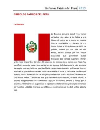 Símbolos Patrios del Perú 2013
SIMBOLOS PATRIOS DEL PERU

La Bandera

La Bandera peruana actual -tres franjas
verticales, dos rojas a los lados y una
blanca al centro- es la cuarta en nuestra
historia, establecida por decreto de don
Simón Bolívar el 25 de febrero de 1825. La
primera, creada por don José de San
Martín, estaba dividida por dos franjas
diagonales

que

generaban

cuatro

triángulos: dos blancos (superior e inferior)
y dos rojos (izquierdo y derecho). El origen de los colores rojo y blanco, que hasta hoy
identifican a nuestra patria, tiene varias teorías, aunque definitivamente la más aceptada
es aquella que nos habla de que San Martín, recién desembarcado en Paracas, tuvo un
sueño en el que vio la bandera en forma de un ave de la zona, la parihuana, de alas rojas
y pecho blanco. Esta tradición fue recogida por el escritor iqueño Abraham Valdelomar en
uno de sus relatos. También se dice que San Martín quiso resumir, en esos colores, el
espíritu independentista de Sudamérica: rojo por la bandera chilena y blanco por la
argentina. Otra teoría nos sugiere que el rojo representa la valentía y la sangre derramada
por nuestros soldados, mientars que el blanco, nuestra ansia de libertad, justicia social y
paz.

 