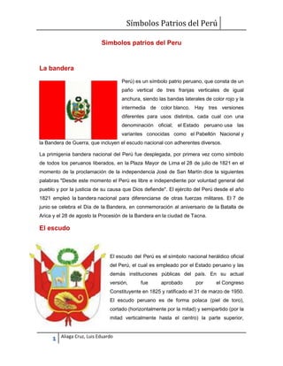 Símbolos Patrios del Perú
Simbolos patrios del Peru

La bandera
Perú) es un símbolo patrio peruano, que consta de un
paño vertical de tres franjas verticales de igual
anchura, siendo las bandas laterales de color rojo y la
intermedia de color blanco. Hay tres versiones
diferentes para usos distintos, cada cual con una
denominación oficial; el Estado peruano usa las
variantes conocidas como el Pabellón Nacional y
la Bandera de Guerra, que incluyen el escudo nacional con adherentes diversos.
La primigenia bandera nacional del Perú fue desplegada, por primera vez como símbolo
de todos los peruanos liberados, en la Plaza Mayor de Lima el 28 de julio de 1821 en el
momento de la proclamación de la independencia José de San Martín dice la siguientes
palabras "Desde este momento el Perú es libre e independiente por voluntad general del
pueblo y por la justicia de su causa que Dios defiende". El ejército del Perú desde el año
1821 empleó la bandera nacional para diferenciarse de otras fuerzas militares. El 7 de
junio se celebra el Día de la Bandera, en conmemoración al aniversario de la Batalla de
Arica y el 28 de agosto la Procesión de la Bandera en la ciudad de Tacna.

El escudo

El escudo del Perú es el símbolo nacional heráldico oficial
del Perú, el cual es empleado por el Estado peruano y las
demás instituciones públicas del país. En su actual
versión,

fue

aprobado

por

el Congreso

Constituyente en 1825 y ratificado el 31 de marzo de 1950.
El escudo peruano es de forma polaca (piel de toro),
cortado (horizontalmente por la mitad) y semipartido (por la
mitad verticalmente hasta el centro) la parte superior,

1

Aliaga Cruz, Luis Eduardo

 