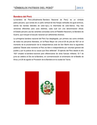 “SÍMBOLOS PATRIOS DEL PERÚ”

2013

Bandera del Perú
La bandera

de

Perú (oficialmente: Bandera

Nacional

de

Perú)

es

un

símbolo

patrio peruano, que consta de un paño vertical de tres franjas verticales de igual anchura,
siendo las bandas laterales de color rojo y la intermedia de color blanco. Hay tres
versiones diferentes para usos distintos, cada cual con una denominación oficial;
el Estado peruano usa las variantes conocidas como el Pabellón Nacional y la Bandera de
Guerra, que incluyen el escudo nacional con adherentes diversos.
La primigenia bandera nacional del Perú fue desplegada, por primera vez como símbolo
de todos los peruanos liberados, en la Plaza Mayor de Lima el 28 de julio de 1821 en el
momento de la proclamación de la independencia José de San Martín dice la siguientes
palabras "Desde este momento el Perú es libre e independiente por voluntad general del
pueblo y por la justicia de su causa que Dios defiende". El ejército del Perú desde el año
1821 empleó la bandera nacional para diferenciarse de otras fuerzas militares. El 7 de
junio se celebra el Día de la Bandera, en conmemoración al aniversario de la Batalla de
Arica y el 28 de agosto la Procesión de la Bandera en la ciudad de Tacna.

 