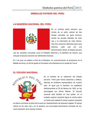 Símbolos patrios del Perú 2013
SIMBOLOS PATRIOS DEL PERU

LA BANDERA NACIONAL DEL PERU
Es un símbolo patrio peruano, que
consta de un paño vertical de tres
franjas verticales de igual anchura,
siendo las bandas laterales de color
rojo y la intermedia de color blanco.
Hay tres versiones diferentes para usos
distintos,

cada

cual

con

una

denominación oficial; el Estado peruano
usa las variantes conocidas como el Pabellón Nacional y la Bandera de Guerra, que
incluyen el escudo nacional con adherentes diversos.
El 7 de junio se celebra el Día de la Bandera, en conmemoración al aniversario de la
Batalla de Arica y el 28 de agosto la Procesión de la Bandera en la ciudad de Tacna.

EL ESCUDO NACIONAL
Es el símbolo de la soberanía del Estado
peruano. Tiene gran fuerza expresiva y belleza,
además es emblema representativo de nuestro
país. Al igual que la bandera, se estableció
definitivamente el 25 de febrero de 1825, en ley
promulgada por

Simón Bolívar.

El Escudo

nacional está dividido en tres partes: en el
costado superior izquierdo figura la vicuña sobre
un fondo azul celeste.El campo superior izquierdo
es blanco ycontiene al árbol de la quina en representación de lariqueza vegetal. El campo
inferior es de color rojo y en él aparece una cornucopia derramando monedas de oro,
como expresión de la riqueza mineral.

 