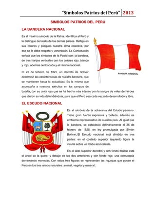 “Símbolos Patrios del Perú” 2013
SIMBOLOS PATRIOS DEL PERU
LA BANDERA NACIONAL
Es el máximo símbolo de la Patria. Identifica al Perú y
lo distingue del resto de los demás países. Refleja en
sus colores y pliegues nuestra alma colectiva, por
eso se le debe respeto y veneración. La Constitución
señala que los símbolos de la Patria son: la bandera,
de tres franjas verticales con los colores rojo, blanco
y rojo, además del Escudo y el Himno nacional.
El 25 de febrero de 1825, un decreto de Bolívar
determinó las características de nuestra bandera, que
se mantienen hasta la actualidad. Es la misma que
acompaña a nuestros ejércitos en los campos de
batalla, con su color rojo que se ha hecho más intenso con la sangre de miles de héroes
que dieron su vida defendiéndola, para que el Perú sea cada vez más desarrollado y libre.

EL ESCUDO NACIONAL
Es el símbolo de la soberanía del Estado peruano.
Tiene gran fuerza expresiva y belleza, además es
emblema representativo de nuestro país. Al igual que
la bandera, se estableció definitivamente el 25 de
febrero de 1825, en ley promulgada por Simón
Bolívar. El Escudo nacional está dividido en tres
partes: en el costado superior izquierdo figura la
vicuña sobre un fondo azul celeste.
En el lado superior derecho y con fondo blanco está
el árbol de la quina; y debajo de las dos anteriores y con fondo rojo, una cornucopia
derramando monedas. Con estas tres figuras se representan las riquezas que posee el
Perú en los tres reinos naturales: animal, vegetal y mineral.

 