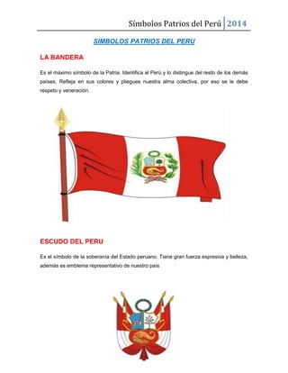Símbolos Patrios del Perú 2014
SIMBOLOS PATRIOS DEL PERU
LA BANDERA
Es el máximo símbolo de la Patria. Identifica al Perú y lo distingue del resto de los demás
países. Refleja en sus colores y pliegues nuestra alma colectiva, por eso se le debe
respeto y veneración.

ESCUDO DEL PERU
Es el símbolo de la soberanía del Estado peruano. Tiene gran fuerza expresiva y belleza,
además es emblema representativo de nuestro país

 