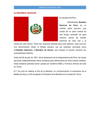 SIMBOLOS PATRIOS DEL PERU

La bandera nacional
La bandera del Perú
(Oficialmente: Bandera
Nacional
símbolo

de

Perú)

patrio

es

peruano,

un
que

consta de un paño vertical de
tres franjas verticales de igual
anchura,

siendo

las

bandas

extremas de color rojo y la
central de color blanco. Tiene tres versiones distintas para usos distintos, cada cual con
una denominación oficial; el Estado peruano usa las variantes conocidas como
el Pabellón Nacional y la Bandera de Guerra, que incluyen el escudo nacional con
acompañantes distintos.
Antes del 28 de julio de 1821, día la declaración de la Independencia del Perú, las tropas
peruanas independentistas usaron banderas para diferenciarse de otras fuerzas militares.
Estas banderas patriotas fueron usadas por Guillermo Miller y Francisco Antonio de Cela
en Tacna.
El 7 de junio se celebra el Día de la Bandera, en conmemoración al aniversario de la
Batalla de Arica y el 28 de agosto la Procesión de la Bandera en la ciudad de Tacna.

 