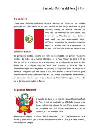 Símbolos Patrios del Perú 2014

La Bandera
La bandera de Perú (oficialmente: Bandera Nacional de Perú) es un símbolo
patrio peruano, que consta de un paño vertical de tres franjas verticales de igual
anchura,

siendo

las

bandas

laterales

de

color rojo y la intermedia de color blanco. Hay
tres versiones diferentes para usos distintos,
cada

cual

con

una

denominación

oficial;

el Estado peruano usa las variantes conocidas
como el Pabellón Nacional y la Bandera de
Guerra, que incluyen el escudo nacional con
adherentes diversos.
La primigenia bandera nacional del Perú fue desplegada, por primera vez como
símbolo de todos los peruanos liberados, en la Plaza Mayor de Lima el 28 de
julio de 1821 en el momento de la proclamación de la independencia José de San
Martín dice la siguientes palabras "Desde este momento el Perú es libre e
independiente por voluntad general del pueblo y por la justicia de su causa que Dios
defiende". El ejército del Perú desde el año 1821 empleó la bandera nacional para
diferenciarse de otras fuerzas militares. El 7 de junio se celebra el Día de la Bandera,
en conmemoración al aniversario de la Batalla de Arica y el28 de agosto la Procesión
de la Bandera en la ciudad de Tacna.

El Escudo Nacional

El escudo del Perú es el símbolo nacional heráldico oficial
del Perú, el cual es empleado por el Estado peruano y las
demás instituciones públicas del país. En su actual versión,
fue aprobado por el Congreso Constituyente en 1825 y
ratificado el 31 de marzo de 1950.
El escudo peruano es de forma polaca (piel de toro), cortado (horizontalmente por la
mitad) y semi partido (por la mitad verticalmente hasta el centro) la parte superior,
mostrando tres campos.

 