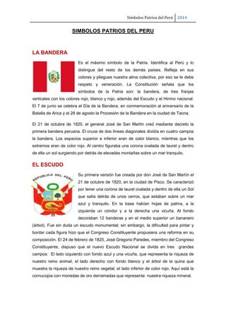 Símbolos Patrios del Perú

2014

SIMBOLOS PATRIOS DEL PERU

LA BANDERA
Es el máximo símbolo de la Patria. Identifica al Perú y lo
distingue del resto de los demás países. Refleja en sus
colores y pliegues nuestra alma colectiva, por eso se le debe
respeto y veneración. La Constitución señala que los
símbolos de la Patria son: la bandera, de tres franjas
verticales con los colores rojo, blanco y rojo, además del Escudo y el Himno nacional.
El 7 de junio se celebra el Día de la Bandera, en conmemoración al aniversario de la
Batalla de Arica y el 28 de agosto la Procesión de la Bandera en la ciudad de Tacna.
El 21 de octubre de 1820, el general José de San Martín creó mediante decreto la
primera bandera peruana. El cruce de dos líneas diagonales dividía en cuatro campos
la bandera. Los espacios superior e inferior eran de color blanco, mientras que los
extremos eran de color rojo. Al centro figuraba una corona ovalada de laurel y dentro
de ella un sol surgiendo por detrás de elevadas montañas sobre un mar tranquilo.

EL ESCUDO
Su primera versión fue creada por don José de San Martín el
21 de octubre de 1820, en la ciudad de Pisco. Se caracterizó
por tener una corona de laurel ovalada y dentro de ella un Sol
que salía detrás de unos cerros, que estaban sobre un mar
azul y tranquilo. En la base habían hojas de palma, a la
izquierda un cóndor y a la derecha una vicuña. Al fondo
decoraban 12 banderas y en el medio superior un bananero
(árbol). Fue sin duda un escudo monumental; sin embargo, la dificultad para pintar y
bordar cada figura hizo que el Congreso Constituyente propusiera una reforma en su
composición. El 24 de febrero de 1825, José Gregorio Paredes, miembro del Congreso
Constituyente, dispuso que el nuevo Escudo Nacional se divida en tres

grandes

campos: El lado izquierdo con fondo azul y una vicuña, que representa la riqueza de
nuestro reino animal, el lado derecho con fondo blanco y el árbol de la quina que
muestra la riqueza de nuestro reino vegetal, el lado inferior de color rojo. Aquí está la
cornucopia con monedas de oro derramadas que representa nuestra riqueza mineral.

 