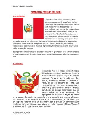 SIMBOLOS PATRIOS DEL PERU

SIMBOLOS PATRIOS DEL PERU
1 .LA BANDERA:
La bandera del Perú es un símbolo patrio
peruano, que consta de un paño vertical de
tres franjas verticales de igual anchura, siendo
las bandas laterales de color rojo y la
intermedia de color blanco .Hay tres versiones
diferentes para usos distintos, cada cual con
una denominación oficial, el estado peruano
usa las variantes conocidas como el pabellón
nacional y la bandera de guerra, que incluyen
el escudo nacional con adherentes diversos. La bandera de Perú es uno de los símbolos
patrios más importantes del país ya que simboliza la lucha, el pasado, los ideales y
tradiciones de toda una nación llegando al presente y teniendo la esperanza de un futuro
mejor en todos los sentidos.
Es importante reflexionar sobre la bandera peruana, ya que no sólo es un símbolo sino que
es una representación de todos los peruanos antes otras naciones, así como en su propio
país.

2. El ESCUDO:

El escudo del Perú es el símbolo nacional heráldico
del Perú que es empleado por el estado Peruano y
demás instituciones públicos del país. El Escudo
Nacional Peruano fue creado por San
Martín, mediante decreto expedido en
Pisco, el 21 de octubre de 1821. Sus
características: "con una corona de laurel
ovalada, y dentro de ella un Sol saliendo
por detrás de sierras escarpadas que se
elevan sobre un mar tranquilo". Se
agregaban en el exterior hojas de palma
en la base, a la izquierda un cóndor y a la derecha una vicuña; al fondo,
las banderas de los estados americanos, y destacando, un bananero que
en su parte superior tenía un estandarte con el Sol, en un campo de azur
bordeado de oro y también una divisa en cinta roja con el lema "Renació
el Sol del Perú", que pendía de su inferior.
PAREDES AGUILAR, JOICY

 