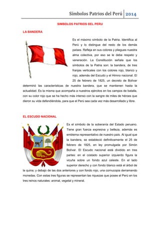 Símbolos Patrios del Perú 2014
SIMBOLOS PATRIOS DEL PERU
LA BANDERA
Es el máximo símbolo de la Patria. Identifica al
Perú y lo distingue del resto de los demás
países. Refleja en sus colores y pliegues nuestra
alma colectiva, por eso se le debe respeto y
veneración. La Constitución señala que los
símbolos de la Patria son: la bandera, de tres
franjas verticales con los colores rojo, blanco y
rojo, además del Escudo y el Himno nacional. El
25 de febrero de 1825, un decreto de Bolívar
determinó las características de nuestra bandera, que se mantienen hasta la
actualidad. Es la misma que acompaña a nuestros ejércitos en los campos de batalla,
con su color rojo que se ha hecho más intenso con la sangre de miles de héroes que
dieron su vida defendiéndola, para que el Perú sea cada vez más desarrollado y libre.
EL ESCUDO NACIONAL
Es el símbolo de la soberanía del Estado peruano.
Tiene gran fuerza expresiva y belleza, además es
emblema representativo de nuestro país. Al igual que
la bandera, se estableció definitivamente el 25 de
febrero de 1825, en ley promulgada por Simón
Bolívar. El Escudo nacional está dividido en tres
partes: en el costado superior izquierdo figura la
vicuña sobre un fondo azul celeste. En el lado
superior derecho y con fondo blanco está el árbol de
la quina; y debajo de las dos anteriores y con fondo rojo, una cornucopia derramando
monedas. Con estas tres figuras se representan las riquezas que posee el Perú en los
tres reinos naturales: animal, vegetal y mineral.
 