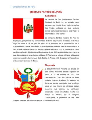 Símbolos Patrios del Perú
SIMBOLOS PATRIOS DEL PERU
La bandera
La bandera de Perú (oficialmente: Bandera
Nacional de Perú) es un símbolo patrio
peruano, que consta de un paño vertical de
tres franjas verticales de igual anchura,
siendo las bandas laterales de color rojo y la
intermedia de color blanco.
La primigenia bandera nacional del Perú fue
desplegada, por primera vez como símbolo de todos los peruanos liberados, en la Plaza
Mayor de Lima el 28 de julio de 1821 en el momento de la proclamación de la
independencia José de San Martín dice la siguientes palabras "Desde este momento el
Perú es libre e independiente por voluntad general del pueblo y por la justicia de su causa
que Dios defiende". El ejército del Perú desde el año 1821 empleó la bandera nacional
para diferenciarse de otras fuerzas militares. El 7 de junio se celebra el Día de la Bandera,
en conmemoración al aniversario de la Batalla de Arica y el 28 de agosto la Procesión de
la Bandera en la ciudad de Tacna.
El escudo
El Escudo Nacional Peruano fue creado por
San Martín, mediante decreto expedido en
Pisco, el 21 de octubre de 1821. Sus
características: "con una corona de laurel
ovalada, y dentro de ella un Sol saliendo por
detrás de sierras escarpadas que se elevan
sobre un mar Como los símbolos debían
conservar sus colores, su confección
presentaba serias dificultades, hecho que
motivó su reforma, por el Congreso
Constituyente, a propuesta de don José
Gregorio Paredes, mediante decreto del 24 de febrero de 1825.
 