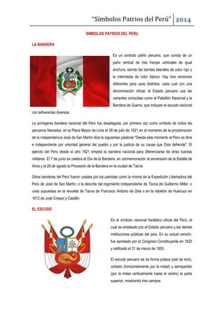 “Símbolos Patrios del Perú” 2014
SIMBOLOS PATRIOS DEL PERU
LA BANDERA
Es un símbolo patrio peruano, que consta de un
paño vertical de tres franjas verticales de igual
anchura, siendo las bandas laterales de color rojo y
la intermedia de color blanco. Hay tres versiones
diferentes para usos distintos, cada cual con una
denominación oficial; el Estado peruano usa las
variantes conocidas como el Pabellón Nacional y la
Bandera de Guerra, que incluyen el escudo nacional
con adherentes diversos.
La primigenia bandera nacional del Perú fue desplegada, por primera vez como símbolo de todos los
peruanos liberados, en la Plaza Mayor de Lima el 28 de julio de 1821 en el momento de la proclamación
de la independencia José de San Martín dice la siguientes palabras "Desde este momento el Perú es libre
e independiente por voluntad general del pueblo y por la justicia de su causa que Dios defiende". El
ejército del Perú desde el año 1821 empleó la bandera nacional para diferenciarse de otras fuerzas
militares. El 7 de junio se celebra el Día de la Bandera, en conmemoración al aniversario de la Batalla de
Arica y el 28 de agosto la Procesión de la Bandera en la ciudad de Tacna.
Otras banderas del Perú fueron usadas por los patriotas como la misma de la Expedición Libertadora del
Perú de José de San Martín, o la descrita del regimiento independiente de Tacna de Guillermo Miller, o
unas supuestas en la revuelta de Tacna de Francisco Antonio de Zela o en la rebelión de Huánuco en
1812 de José Crespo y Castillo.
EL ESCUDO
Es el símbolo nacional heráldico oficial del Perú, el
cual es empleado por el Estado peruano y las demás
instituciones públicas del país. En su actual versión,
fue aprobado por el Congreso Constituyente en 1825
y ratificado el 31 de marzo de 1950.
El escudo peruano es de forma polaca (piel de toro),
cortado (horizontalmente por la mitad) y semipartido
(por la mitad verticalmente hasta el centro) la parte
superior, mostrando tres campos.
 