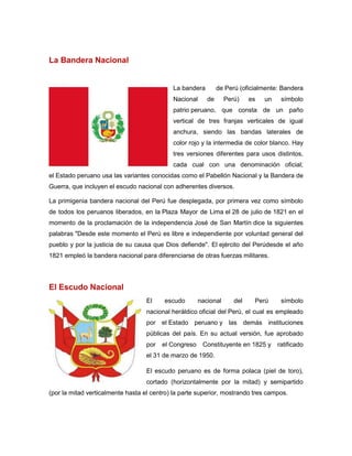 La Bandera Nacional
La bandera de Perú (oficialmente: Bandera
Nacional de Perú) es un símbolo
patrio peruano, que consta de un paño
vertical de tres franjas verticales de igual
anchura, siendo las bandas laterales de
color rojo y la intermedia de color blanco. Hay
tres versiones diferentes para usos distintos,
cada cual con una denominación oficial;
el Estado peruano usa las variantes conocidas como el Pabellón Nacional y la Bandera de
Guerra, que incluyen el escudo nacional con adherentes diversos.
La primigenia bandera nacional del Perú fue desplegada, por primera vez como símbolo
de todos los peruanos liberados, en la Plaza Mayor de Lima el 28 de julio de 1821 en el
momento de la proclamación de la independencia José de San Martín dice la siguientes
palabras "Desde este momento el Perú es libre e independiente por voluntad general del
pueblo y por la justicia de su causa que Dios defiende". El ejército del Perúdesde el año
1821 empleó la bandera nacional para diferenciarse de otras fuerzas militares.
El Escudo Nacional
El escudo nacional del Perú símbolo
nacional heráldico oficial del Perú, el cual es empleado
por el Estado peruano y las demás instituciones
públicas del país. En su actual versión, fue aprobado
por el Congreso Constituyente en 1825 y ratificado
el 31 de marzo de 1950.
El escudo peruano es de forma polaca (piel de toro),
cortado (horizontalmente por la mitad) y semipartido
(por la mitad verticalmente hasta el centro) la parte superior, mostrando tres campos.
 