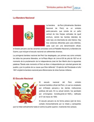 “Símbolos patrios del Perú” 2014
La Bandera Nacional
La bandera de Perú (oficialmente: Bandera
Nacional de Perú) es un símbolo
patrio peruano, que consta de un paño
vertical de tres franjas verticales de igual
anchura, siendo las bandas laterales de
color rojo y la intermedia de color blanco. Hay
tres versiones diferentes para usos distintos,
cada cual con una denominación oficial;
el Estado peruano usa las variantes conocidas como el Pabellón Nacional y la Bandera de
Guerra, que incluyen el escudo nacional con adherentes diversos.
La primigenia bandera nacional del Perú fue desplegada, por primera vez como símbolo
de todos los peruanos liberados, en la Plaza Mayor de Lima el 28 de julio de 1821 en el
momento de la proclamación de la independencia José de San Martín dice la siguientes
palabras "Desde este momento el Perú es libre e independiente por voluntad general del
pueblo y por la justicia de su causa que Dios defiende". El ejército del Perúdesde el año
1821 empleó la bandera nacional para diferenciarse de otras fuerzas militares.
El Escudo Nacional
El escudo nacional del Perú símbolo
nacional heráldico oficial del Perú, el cual es empleado
por el Estado peruano y las demás instituciones
públicas del país. En su actual versión, fue aprobado
por el Congreso Constituyente en 1825 y ratificado
el 31 de marzo de 1950.
El escudo peruano es de forma polaca (piel de toro),
cortado (horizontalmente por la mitad) y semipartido
(por la mitad verticalmente hasta el centro) la parte superior, mostrando tres campos.
 