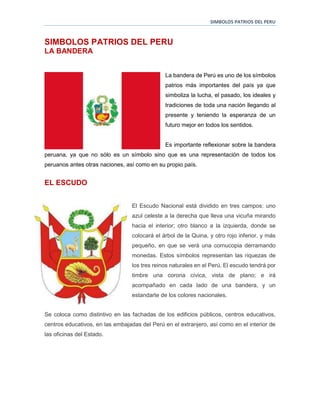 SIMBOLOS PATRIOS DEL PERU
SIMBOLOS PATRIOS DEL PERU
LA BANDERA
La bandera de Perú es uno de los símbolos
patrios más importantes del país ya que
simboliza la lucha, el pasado, los ideales y
tradiciones de toda una nación llegando al
presente y teniendo la esperanza de un
futuro mejor en todos los sentidos.
Es importante reflexionar sobre la bandera
peruana, ya que no sólo es un símbolo sino que es una representación de todos los
peruanos antes otras naciones, así como en su propio país.
EL ESCUDO
El Escudo Nacional está dividido en tres campos: uno
azul celeste a la derecha que lleva una vicuña mirando
hacia el interior; otro blanco a la izquierda, donde se
colocará el árbol de la Quina, y otro rojo inferior, y más
pequeño, en que se verá una cornucopia derramando
monedas. Estos símbolos representan las riquezas de
los tres reinos naturales en el Perú. El escudo tendrá por
timbre una corona cívica, vista de plano; e irá
acompañado en cada lado de una bandera, y un
estandarte de los colores nacionales.
Se coloca como distintivo en las fachadas de los edificios públicos, centros educativos,
centros educativos, en las embajadas del Perú en el extranjero, así como en el interior de
las oficinas del Estado.
 