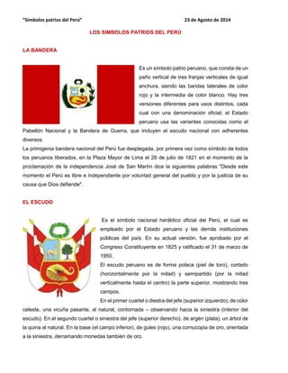 “Símbolos patrios del Perú” 23 de Agosto de 2014
LOS SIMBOLOS PATRIOS DEL PERÚ
LA BANDERA
Es un símbolo patrio peruano, que consta de un
paño vertical de tres franjas verticales de igual
anchura, siendo las bandas laterales de color
rojo y la intermedia de color blanco. Hay tres
versiones diferentes para usos distintos, cada
cual con una denominación oficial; el Estado
peruano usa las variantes conocidas como el
Pabellón Nacional y la Bandera de Guerra, que incluyen el escudo nacional con adherentes
diversos.
La primigenia bandera nacional del Perú fue desplegada, por primera vez como símbolo de todos
los peruanos liberados, en la Plaza Mayor de Lima el 28 de julio de 1821 en el momento de la
proclamación de la independencia José de San Martín dice la siguientes palabras "Desde este
momento el Perú es libre e independiente por voluntad general del pueblo y por la justicia de su
causa que Dios defiende".
EL ESCUDO
Es el símbolo nacional heráldico oficial del Perú, el cual es
empleado por el Estado peruano y las demás instituciones
públicas del país. En su actual versión, fue aprobado por el
Congreso Constituyente en 1825 y ratificado el 31 de marzo de
1950.
El escudo peruano es de forma polaca (piel de toro), cortado
(horizontalmente por la mitad) y semipartido (por la mitad
verticalmente hasta el centro) la parte superior, mostrando tres
campos.
En el primer cuartel o diestra del jefe (superior izquierdo), de color
celeste, una vicuña pasante, al natural, contornada – observando hacia la siniestra (interior del
escudo). En el segundo cuartel o siniestra del jefe (superior derecho), de argén (plata), un árbol de
la quina al natural. En la base (el campo inferior), de gules (rojo), una cornucopia de oro, orientada
a la siniestra, derramando monedas también de oro.
 