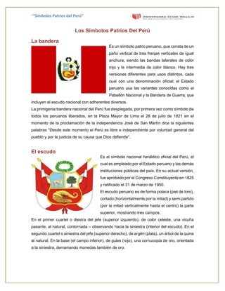 ““Símbolos Patrios del Perú”
Los Símbolos Patrios Del Perú
La bandera
Es un símbolo patrio peruano, que consta de un
paño vertical de tres franjas verticales de igual
anchura, siendo las bandas laterales de color
rojo y la intermedia de color blanco. Hay tres
versiones diferentes para usos distintos, cada
cual con una denominación oficial; el Estado
peruano usa las variantes conocidas como el
Pabellón Nacional y la Bandera de Guerra, que
incluyen el escudo nacional con adherentes diversos.
La primigenia bandera nacional del Perú fue desplegada, por primera vez como símbolo de
todos los peruanos liberados, en la Plaza Mayor de Lima el 28 de julio de 1821 en el
momento de la proclamación de la independencia José de San Martín dice la siguientes
palabras "Desde este momento el Perú es libre e independiente por voluntad general del
pueblo y por la justicia de su causa que Dios defiende".
El escudo
Es el símbolo nacional heráldico oficial del Perú, el
cual es empleado por el Estado peruano y las demás
instituciones públicas del país. En su actual versión,
fue aprobado por el Congreso Constituyente en 1825
y ratificado el 31 de marzo de 1950.
El escudo peruano es de forma polaca (piel de toro),
cortado (horizontalmente por la mitad) y semi partido
(por la mitad verticalmente hasta el centro) la parte
superior, mostrando tres campos.
En el primer cuartel o diestra del jefe (superior izquierdo), de color celeste, una vicuña
pasante, al natural, contornada – observando hacia la siniestra (interior del escudo). En el
segundo cuartel o siniestra del jefe (superior derecho), de argén (plata), un árbol de la quina
al natural. En la base (el campo inferior), de gules (rojo), una cornucopia de oro, orientada
a la siniestra, derramando monedas también de oro.
 