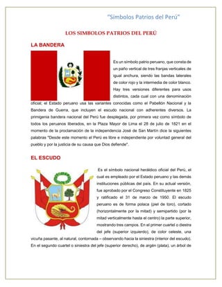 “Símbolos Patrios del Perú” 
LOS SIMBOLOS PATRIOS DEL PERÚ 
LA BANDERA 
Es un símbolo patrio peruano, que consta de 
un paño vertical de tres franjas verticales de 
igual anchura, siendo las bandas laterales 
de color rojo y la intermedia de color blanco. 
Hay tres versiones diferentes para usos 
distintos, cada cual con una denominación 
oficial; el Estado peruano usa las variantes conocidas como el Pabellón Nacional y la 
Bandera de Guerra, que incluyen el escudo nacional con adherentes diversos. La 
primigenia bandera nacional del Perú fue desplegada, por primera vez como símbolo de 
todos los peruanos liberados, en la Plaza Mayor de Lima el 28 de julio de 1821 en el 
momento de la proclamación de la independencia José de San Martín dice la siguientes 
palabras "Desde este momento el Perú es libre e independiente por voluntad general del 
pueblo y por la justicia de su causa que Dios defiende". 
EL ESCUDO 
Es el símbolo nacional heráldico oficial del Perú, el 
cual es empleado por el Estado peruano y las demás 
instituciones públicas del país. En su actual versión, 
fue aprobado por el Congreso Constituyente en 1825 
y ratificado el 31 de marzo de 1950. El escudo 
peruano es de forma polaca (piel de toro), cortado 
(horizontalmente por la mitad) y semipartido (por la 
mitad verticalmente hasta el centro) la parte superior, 
mostrando tres campos. En el primer cuartel o diestra 
del jefe (superior izquierdo), de color celeste, una 
vicuña pasante, al natural, contornada – observando hacia la siniestra (interior del escudo). 
En el segundo cuartel o siniestra del jefe (superior derecho), de argén (plata), un árbol de 
 