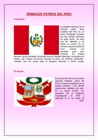 SÍMBOLOS PATRIOS DEL PERU
La bandera
La bandera nacional, es un
símbolo patrio deLa
bandera del Perú es un
paño rectangular formado
por tres bandas verticales
de igual ancho, de color
rojo las laterales y de
blanco la central. Es un
símbolo nacional oficial del
Perú. Cuenta con
variantes para usos
distintos: El Estado
peruano usa las variantes conocidas como el Pabellón Nacional y la Bandera de
Guerra, que incluyen el escudo nacional al centro con distintos adherentes,
mientras que los civiles usan la Bandera Nacional o forma simple.
El escudo
El escudo del Perú es el símbolo
nacional heráldico oficial del
Perú, el cual es empleado por el
Estado peruano y las demás
instituciones públicas del país.
En su actual versión, fue
aprobado por el Congreso
Constituyente en 1825 y
ratificado el 31 de marzo de
1950.
 