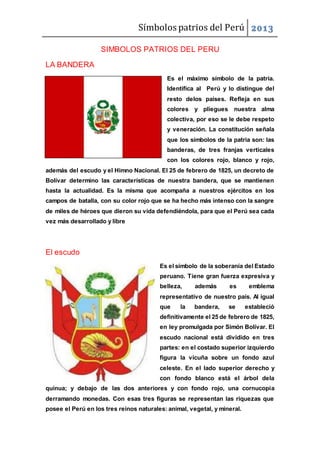 Símbolos patrios del Perú 2013
SIMBOLOS PATRIOS DEL PERU
LA BANDERA
Es el máximo símbolo de la patria.
Identifica al Perú y lo distingue del
resto delos países. Refleja en sus
colores y pliegues nuestra alma
colectiva, por eso se le debe respeto
y veneración. La constitución señala
que los símbolos de la patria son: las
banderas, de tres franjas verticales
con los colores rojo, blanco y rojo,
además del escudo y el Himno Nacional. El 25 de febrero de 1825, un decreto de
Bolívar determino las características de nuestra bandera, que se mantienen
hasta la actualidad. Es la misma que acompaña a nuestros ejércitos en los
campos de batalla, con su color rojo que se ha hecho más intenso con la sangre
de miles de héroes que dieron su vida defendiéndola, para que el Perú sea cada
vez más desarrollado y libre
El escudo
Es el símbolo de la soberanía del Estado
peruano. Tiene gran fuerza expresiva y
belleza, además es emblema
representativo de nuestro país. Al igual
que la bandera, se estableció
definitivamente el 25 de febrero de 1825,
en ley promulgada por Simón Bolívar. El
escudo nacional está dividido en tres
partes: en el costado superior izquierdo
figura la vicuña sobre un fondo azul
celeste. En el lado superior derecho y
con fondo blanco está el árbol dela
quinua; y debajo de las dos anteriores y con fondo rojo, una cornucopia
derramando monedas. Con esas tres figuras se representan las riquezas que
posee el Perú en los tres reinos naturales: animal, vegetal, y mineral.
 