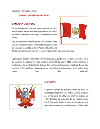 SIMBOLOS PATRIOS DEL PERÚ
SIMBOLOS PATRIOS DEL PERU
BANDERA DEL PERU:
Es un símbolo patrio peruano, que consta de un paño
vertical de tres franjas verticales de igual anchura, siendo
las bandas laterales de color rojo y la intermedia de color
blanco.
Hay tres versiones diferentes para usos distintos, cada
cual con una denominación oficial; el Estado peruano usa
las variantes conocidas como el Pabellón Nacional y la
Bandera de Guerra, que incluyen el escudo nacional con adherentes diversos.
La primigenia bandera nacional del Perú fue desplegada, por primera vez como símbolo de todos
los peruanos liberados, en la Plaza Mayor de Lima el 28 de julio de 1821 en el momento de la
proclamación de la independencia José de San Martín dice la siguientes palabras "Desde este
momento el Perú es libre e independiente por voluntad general del pueblo y por la justicia de su
causa que Dios defiende".
EL ESCUDO:
La primera versión del escudo nacional del Perú fue
diseñada por el general José de San Martín y aprobada
por el Congreso Constituyente el 20 de octubre de
1820. Constaba de un paisaje del sol naciente desde
los Andes visto desde el mar, enmarcado por una
corona de ramas de laurel atadas por un cintillo dorado.
 
