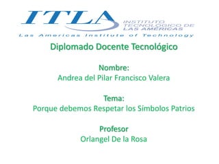 Diplomado Docente Tecnológico
Nombre:
Andrea del Pilar Francisco Valera
Tema:
Porque debemos Respetar los Símbolos Patrios
Profesor
Orlangel De la Rosa
 