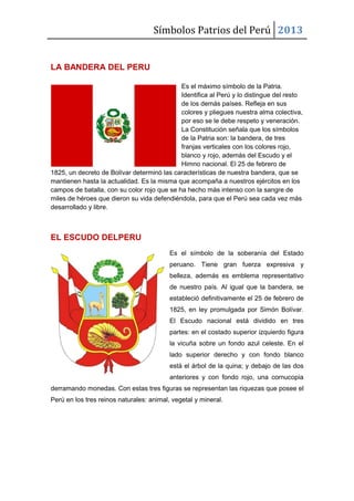 Símbolos Patrios del Perú 2013
LA BANDERA DEL PERU
Es el máximo símbolo de la Patria.
Identifica al Perú y lo distingue del resto
de los demás países. Refleja en sus
colores y pliegues nuestra alma colectiva,
por eso se le debe respeto y veneración.
La Constitución señala que los símbolos
de la Patria son: la bandera, de tres
franjas verticales con los colores rojo,
blanco y rojo, además del Escudo y el
Himno nacional. El 25 de febrero de
1825, un decreto de Bolívar determinó las características de nuestra bandera, que se
mantienen hasta la actualidad. Es la misma que acompaña a nuestros ejércitos en los
campos de batalla, con su color rojo que se ha hecho más intenso con la sangre de
miles de héroes que dieron su vida defendiéndola, para que el Perú sea cada vez más
desarrollado y libre.

EL ESCUDO DELPERU
Es el símbolo de la soberanía del Estado
peruano. Tiene gran fuerza expresiva y
belleza, además es emblema representativo
de nuestro país. Al igual que la bandera, se
estableció definitivamente el 25 de febrero de
1825, en ley promulgada por Simón Bolívar.
El Escudo nacional está dividido en tres
partes: en el costado superior izquierdo figura
la vicuña sobre un fondo azul celeste. En el
lado superior derecho y con fondo blanco
está el árbol de la quina; y debajo de las dos
anteriores y con fondo rojo, una cornucopia
derramando monedas. Con estas tres figuras se representan las riquezas que posee el
Perú en los tres reinos naturales: animal, vegetal y mineral.

 