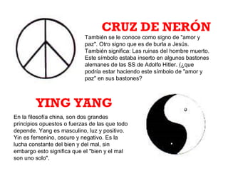 También se le conoce como signo de "amor y
paz". Otro signo que es de burla a Jesús.
También significa: Las ruinas del hombre muerto.
Este símbolo estaba inserto en algunos bastones
alemanes de las SS de Adolfo Hitler. (¿que
podría estar haciendo este símbolo de "amor y
paz" en sus bastones?
CRUZ DE NERÓN
En la filosofía china, son dos grandes
principios opuestos o fuerzas de las que todo
depende. Yang es masculino, luz y positivo.
Yin es femenino, oscuro y negativo. Es la
lucha constante del bien y del mal, sin
embargo esto significa que el "bien y el mal
son uno solo".
YING YANG
 