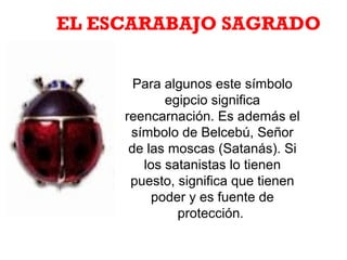 Para algunos este símbolo
egipcio significa
reencarnación. Es además el
símbolo de Belcebú, Señor
de las moscas (Satanás). Si
los satanistas lo tienen
puesto, significa que tienen
poder y es fuente de
protección.
EL ESCARABAJO SAGRADO
 