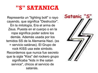 Representa un "lighting bolt" o rayo
cayendo, que significa "Destructor".
En la mitología, Era el arma de
Zeus. Puesta en el cuerpo o en la
ropa significa poder sobre los
demás. Además usada por los
temidos SS de la Alemania Nazi. (ss
= servicio satánas). El Grupo de
rock KISS usa este simbolo.
Recordemos que nunca fue secreto
que la sigla "Kiss" del rockero grupo
significaba "kids in the satan
service", chicos al servicio de
satanás.
"S" SATANICA
 