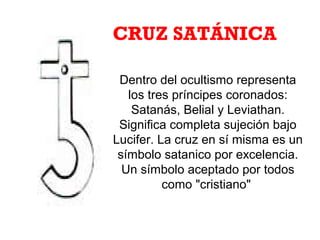 Dentro del ocultismo representa
los tres príncipes coronados:
Satanás, Belial y Leviathan.
Significa completa sujeción bajo
Lucifer. La cruz en sí misma es un
símbolo satanico por excelencia.
Un símbolo aceptado por todos
como "cristiano"
CRUZ SATÁNICA
 