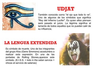 También conocido como "el ojo que todo lo ve".
Uno de algunos de los símbolos que significa
"Rey del Infierno Lucifer". Es quien ellos piensan
será pasado el juicio. La lágrima significa el
lamento de todos aquellos que no pueden salir de
su influencia.
UDJAT
Es símbolo de muerte. Uno de los integrantes
del grupo Kiss (Gene Simmons) acostumbra a
realizar esta expresión. En una de las
portadas de Rolling Stones,aparece este
símbolo. (K.I.S.S. = kids in the satan service =
chicos al servicio de satanas)
LA LENGUA EXTENDIDA
 
