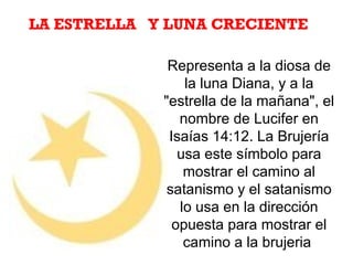 Representa a la diosa de
la luna Diana, y a la
"estrella de la mañana", el
nombre de Lucifer en
Isaías 14:12. La Brujería
usa este símbolo para
mostrar el camino al
satanismo y el satanismo
lo usa en la dirección
opuesta para mostrar el
camino a la brujeria
LA ESTRELLA Y LUNA CRECIENTE
 