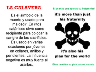 Es el símbolo de la
muerte y usado para
maldecir. En ritos
satánicos sirve como
recipiente para colocar la
sangre de los sacrificios.
Es usado en varias
ocasiones por jóvenes
en collares, anillos y
pendientes. La influencia
negativa es muy fuerte al
usarlos.
Él es más que apenas su fraternidadLA CALAVERA
Él es también su plan para el mundo
 