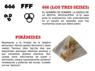 EL NOMBRE DE HOMBRE. LA MARCA DE
LA BESTIA. APOCALIPSIS 12:18 (ésta
parte la analizaremos más profundamente
en un estudio por separado pues hay
muchisimas cosas que debes saber)
666 (LOS TRES SEISES)
Representa a la trinidad de la idolatría
demoniaca: Nimrod (padre) Semiramis ( diosa
madre) Tammuz (dios hijo).Se dice que
desprenden descargas eléctricas positivas y
que concentran poderes cósmicos. Son
usadas como instrumentos de suerte y
adivinación, porque supuestamente contienen
revelaciones y profecías del mundo. Cuidado
con los "adornos"..
PIRÁMIDES
 