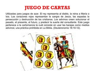 Utilizadas para juegos de azar. El rey representa al diablo, la reina a María o
Isis. Los corazones rojos representan la sangre de Jesús, las espadas la
persecución y destrucción de los cristianos. Los adivinos creen solucionar el
pasado, el presente, el futuro, y predecir la suerte del consultante. Este juego
pertenece a la cartomancia la cuál consiste en usar las barajas como medios
adivinos; una práctica prohibida en La Biblia. (Deuteronomio 18:10-12).
JUEGO DE CARTAS
 