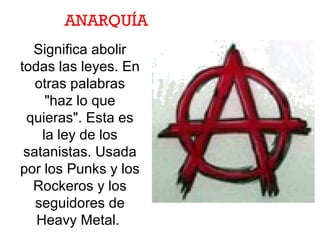 ANARQUÍA
Significa abolir
todas las leyes. En
otras palabras
"haz lo que
quieras". Esta es
la ley de los
satanistas. Usada
por los Punks y los
Rockeros y los
seguidores de
Heavy Metal.
 