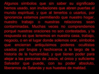 Algunos símbolos que sin saber su significado
hemos usado, son invitaciones que abren puertas al
mundo espiritual, y que al tenerlos o usarlos, por
ignorancia estamos permitiendo que nuestro hogar,
nuestro trabajo o nuestras relaciones sean
contaminadas. Muchas veces no comprendemos
porqué nuestras oraciones no son contestadas, y la
respuesta es que tenemos en nuestra casa, trabajo,
negocio, o en el lugar donde solemos orar, símbolos
que encierran antiquísimos poderes ocultistas
usados por brujos y hechiceros a lo largo de la
historia de la humanidad, y que tienen poder para
alejar a las personas de Jesús, el único y suficiente
Salvador que puede, con su poder absoluto,
liberarnos de Satanás y sus huestes de maldad.
 