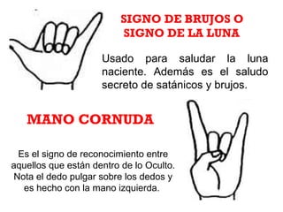 Usado para saludar la luna
naciente. Además es el saludo
secreto de satánicos y brujos.
SIGNO DE BRUJOS O
SIGNO DE LA LUNA
Es el signo de reconocimiento entre
aquellos que están dentro de lo Oculto.
Nota el dedo pulgar sobre los dedos y
es hecho con la mano izquierda.
MANO CORNUDA
 