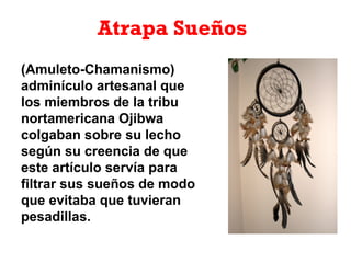 Atrapa Sueños
(Amuleto-Chamanismo)
adminículo artesanal que
los miembros de la tribu
nortamericana Ojibwa
colgaban sobre su lecho
según su creencia de que
este artículo servía para
filtrar sus sueños de modo
que evitaba que tuvieran
pesadillas.
 