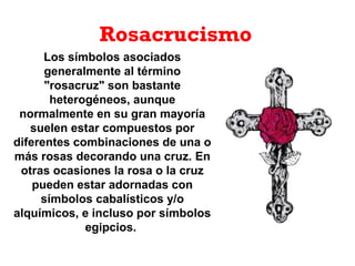 Rosacrucismo
Los símbolos asociados
generalmente al término
"rosacruz" son bastante
heterogéneos, aunque
normalmente en su gran mayoría
suelen estar compuestos por
diferentes combinaciones de una o
más rosas decorando una cruz. En
otras ocasiones la rosa o la cruz
pueden estar adornadas con
símbolos cabalísticos y/o
alquímicos, e incluso por símbolos
egipcios.
 