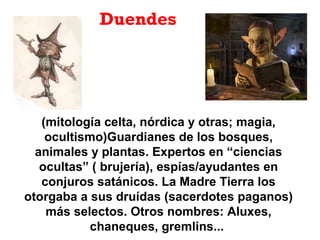 Duendes
(mitología celta, nórdica y otras; magia,
ocultismo)Guardianes de los bosques,
animales y plantas. Expertos en “ciencias
ocultas” ( brujería), espías/ayudantes en
conjuros satánicos. La Madre Tierra los
otorgaba a sus druídas (sacerdotes paganos)
más selectos. Otros nombres: Aluxes,
chaneques, gremlins...
 