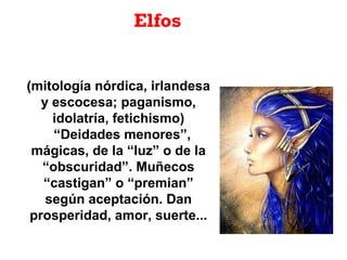 Elfos
(mitología nórdica, irlandesa
y escocesa; paganismo,
idolatría, fetichismo)
“Deidades menores”,
mágicas, de la “luz” o de la
“obscuridad”. Muñecos
“castigan” o “premian”
según aceptación. Dan
prosperidad, amor, suerte...
 