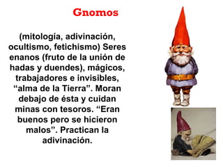 (mitología, adivinación,
ocultismo, fetichismo) Seres
enanos (fruto de la unión de
hadas y duendes), mágicos,
trabajadores e invisibles,
“alma de la Tierra”. Moran
debajo de ésta y cuidan
minas con tesoros. “Eran
buenos pero se hicieron
malos”. Practican la
adivinación.
Gnomos
 